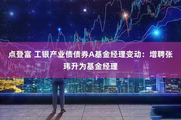 点登富 工银产业债债券A基金经理变动：增聘张玮升为基金经理