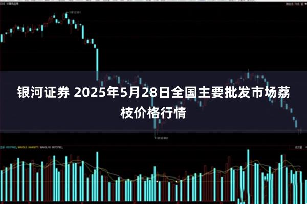 银河证券 2025年5月28日全国主要批发市场荔枝价格行情