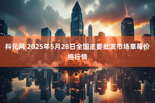 科元网 2025年5月28日全国主要批发市场草莓价格行情