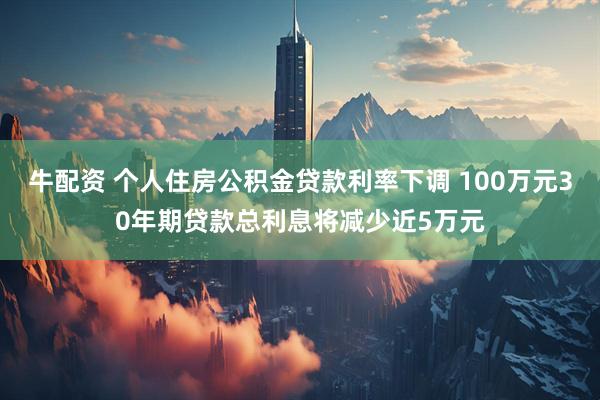 牛配资 个人住房公积金贷款利率下调 100万元30年期贷款总利息将减少近5万元