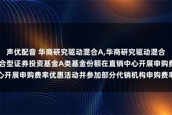 声优配音 华商研究驱动混合A,华商研究驱动混合C: 关于华商研究驱动混合型证券投资基金A类基金份额在直销中心开展申购费率优惠活动并参加部分代销机构申购费率优惠活动的公告