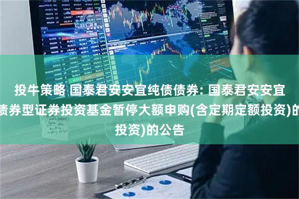 投牛策略 国泰君安安宜纯债债券: 国泰君安安宜纯债债券型证券投资基金暂停大额申购(含定期定额投资)的公告