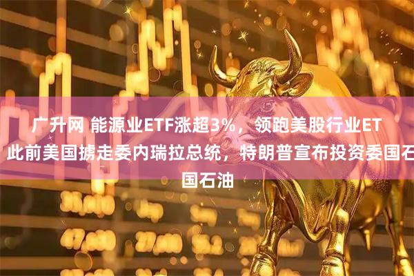广升网 能源业ETF涨超3%，领跑美股行业ETF，此前美国掳走委内瑞拉总统，特朗普宣布投资委国石油