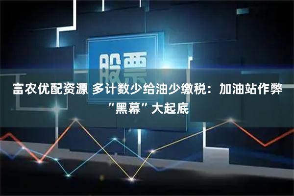 富农优配资源 多计数少给油少缴税：加油站作弊“黑幕”大起底
