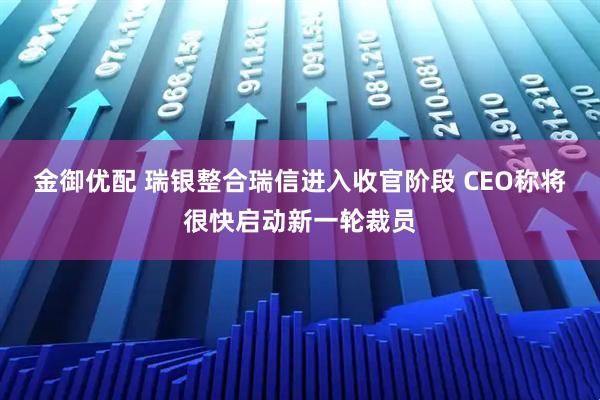 金御优配 瑞银整合瑞信进入收官阶段 CEO称将很快启动新一轮裁员