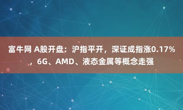 富牛网 A股开盘：沪指平开，深证成指涨0.17%，6G、AMD、液态金属等概念走强