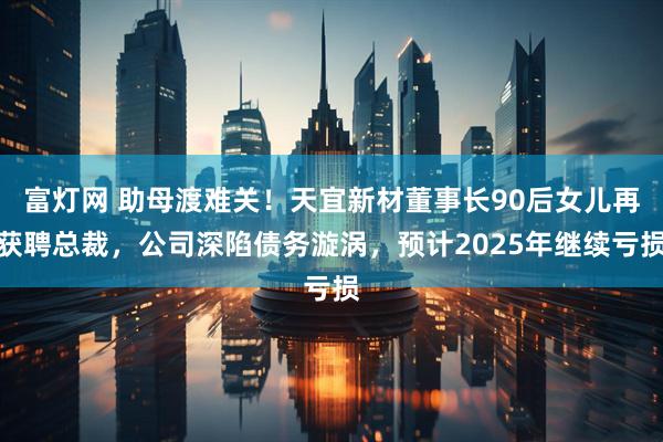 富灯网 助母渡难关！天宜新材董事长90后女儿再获聘总裁，公司深陷债务漩涡，预计2025年继续亏损