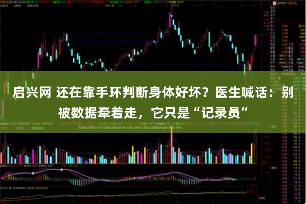 启兴网 还在靠手环判断身体好坏？医生喊话：别被数据牵着走，它只是“记录员”