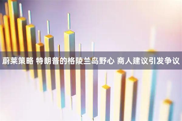 蔚莱策略 特朗普的格陵兰岛野心 商人建议引发争议