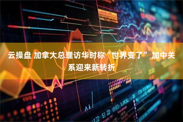 云操盘 加拿大总理访华时称“世界变了” 加中关系迎来新转折