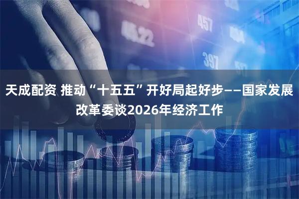 天成配资 推动“十五五”开好局起好步——国家发展改革委谈2026年经济工作