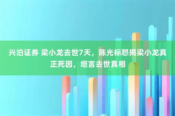 兴泊证券 梁小龙去世7天，陈光标怒揭梁小龙真正死因，坦言去世真相