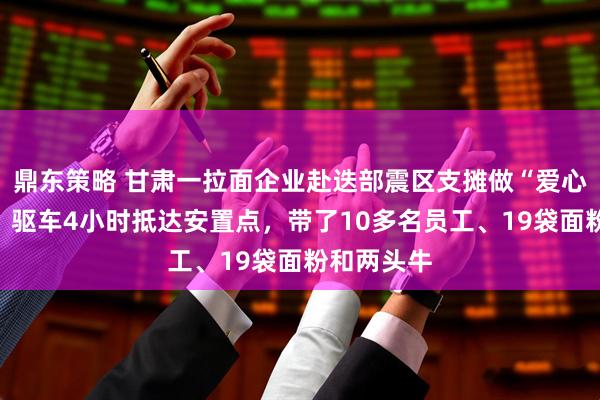 鼎东策略 甘肃一拉面企业赴迭部震区支摊做“爱心牛肉面”：驱车4小时抵达安置点，带了10多名员工、19袋面粉和两头牛