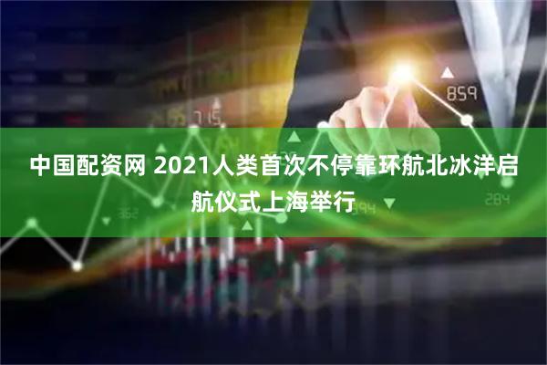 中国配资网 2021人类首次不停靠环航北冰洋启航仪式上海举行