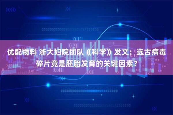 优配物料 浙大妇院团队《科学》发文：远古病毒碎片竟是胚胎发育的关键因素？
