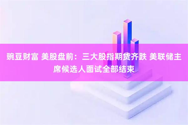 豌豆财富 美股盘前：三大股指期货齐跌 美联储主席候选人面试全部结束