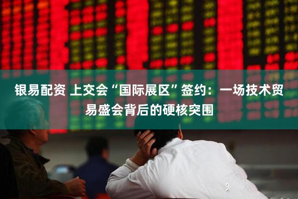 银易配资 上交会“国际展区”签约：一场技术贸易盛会背后的硬核突围