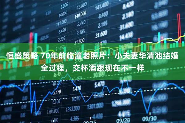 恒盛策略 70年前临潼老照片：小夫妻华清池结婚全过程，交杯酒跟现在不一样