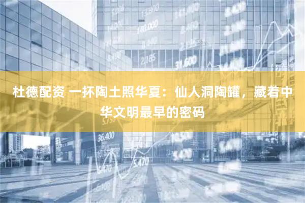 杜德配资 一抔陶土照华夏：仙人洞陶罐，藏着中华文明最早的密码