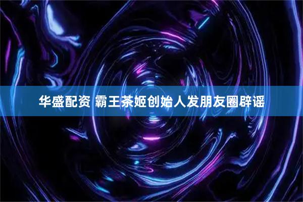 华盛配资 霸王茶姬创始人发朋友圈辟谣