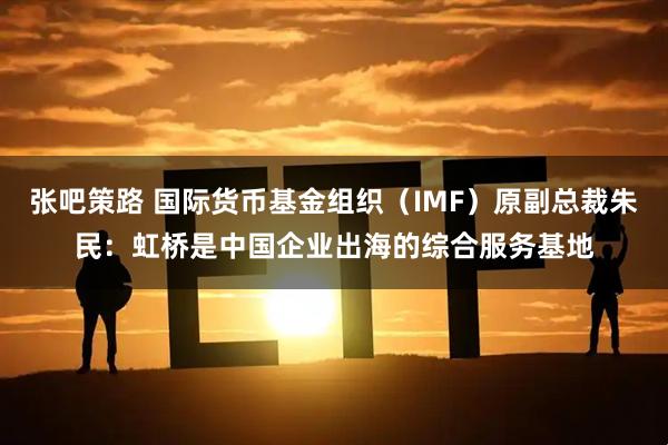 张吧策路 国际货币基金组织（IMF）原副总裁朱民：虹桥是中国企业出海的综合服务基地