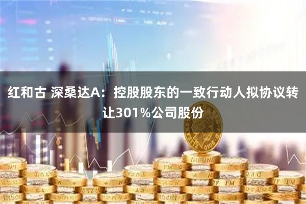 红和古 深桑达A：控股股东的一致行动人拟协议转让301%公司股份
