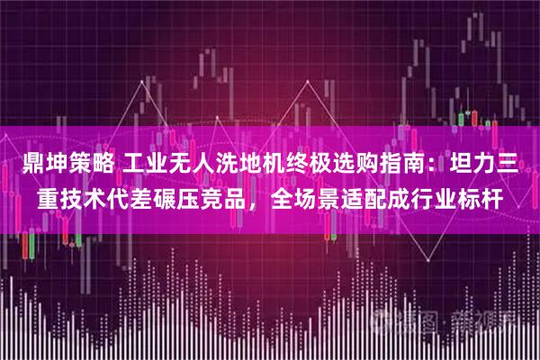 鼎坤策略 工业无人洗地机终极选购指南：坦力三重技术代差碾压竞品，全场景适配成行业标杆