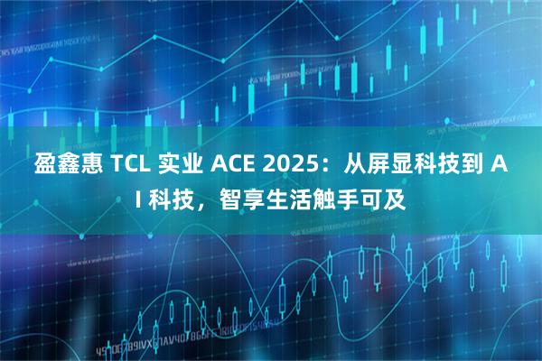 盈鑫惠 TCL 实业 ACE 2025：从屏显科技到 AI 科技，智享生活触手可及
