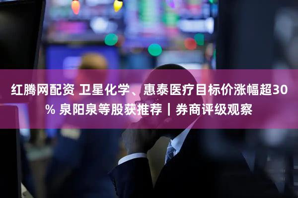 红腾网配资 卫星化学、惠泰医疗目标价涨幅超30% 泉阳泉等股获推荐｜券商评级观察