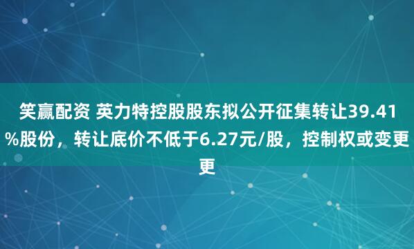 笑赢配资 英力特控股股东拟公开征集转让39.41%股份，转让底价不低于6.27元/股，控制权或变更